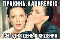 прикинь, у adnreygig сегодня день рождения