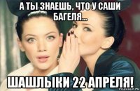 а ты знаешь, что у саши багеля... шашлыки 22 апреля!