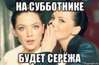 на субботнике будет серёжа