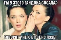 ты у этого гандона сосала? говорят у него в рот нэ лэзет