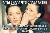 а ты знала что слава актив :ну нихуя себе ебать да ну нахуй пизда я же ему вчера пососать хотела,хорошо что я транс