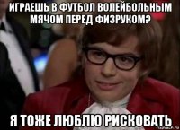 играешь в футбол волейбольным мячом перед физруком? я тоже люблю рисковать