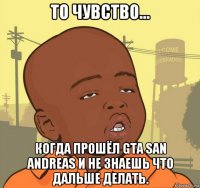 то чувство... когда прошёл gta san andreas и не знаешь что дальше делать.