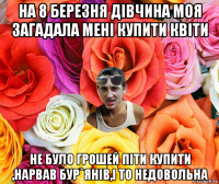 на 8 березня дівчина моя загадала мені купити квіти не було грошей піти купити ,нарвав бур`янів,і то недовольна