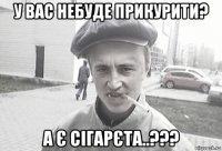 у вас небуде прикурити? а є сігарєта..???