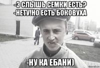 -э слышь семки есть? -нету!но есть боковуха -ну ка ебани)