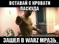 вставай с кровати паскуда зашел в warz мразь