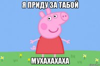 я приду за табой мухахахаха