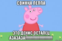 свинка пеппа это денис остапец азазаза!!!!!!!!!!!!!!!!!!!!!!!