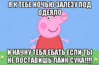 я к тебе ночью залезу под одеяло и начну тебя ебать если ты не поставишь лайк сука!!!!