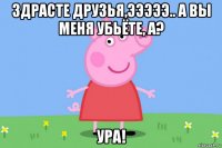 здрасте друзья,эээээ.. а вы меня убьёте, а? ура!