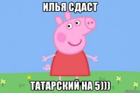 илья сдаст татарский на 5)))