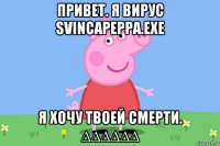 привет. я вирус svincapeppa.exe я хочу твоей смерти. ∆∆∆∆∆∆