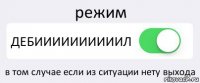 режим ДЕБИИИИИИИИИИЛ в том случае если из ситуации нету выхода