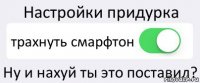 Настройки придурка трахнуть смарфтон Ну и нахуй ты это поставил?