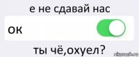 е не сдавай нас ок ты чё,охуел?