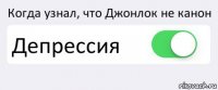 Когда узнал, что Джонлок не канон Депрессия 