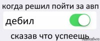 когда решил пойти за авп дебил сказав что успеешь