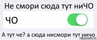 Не смори сюда тут ниЧО ЧО А тут че? а сюда нисмори тут ничо