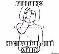 а ты тоже? не страдаешь этой хуйней