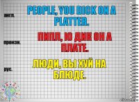 People, you dick on a platter. Пипл, ю дик он а плате. Люди, вы хуй на блюде.