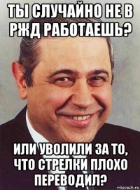 ты случайно не в ржд работаешь? или уволили за то, что стрелки плохо переводил?