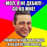 - мол, я не дебил! - go ко мне! - пожрал и ушёл на улицу! - я федя петросяныч!