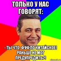 только у нас говорят: - ты что, фуфло китайское! раньше не мог предупредить?!