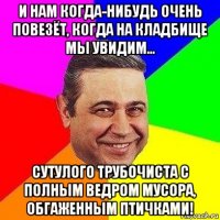 и нам когда-нибудь очень повезёт, когда на кладбище мы увидим... сутулого трубочиста с полным ведром мусора, обгаженным птичками!