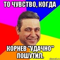 то чувство, когда корнев "удачно" пошутил.