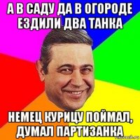 а в саду да в огороде ездили два танка немец курицу поймал, думал партизанка