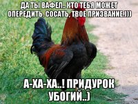 да ты вафел.. кто тебя может опередить. сосать, твое призвание.))) а-ха-ха..! придурок убогий..)