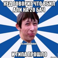 кед говорит что вбил али на 20 бач и типа прошло