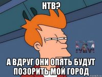 нтв? а вдруг они опять будут позорить мой город