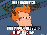 мне кажется или у моей девушки кто-то есть?