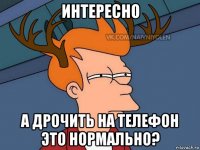 интересно а дрочить на телефон это нормально?