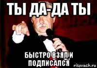 ты да-да ты быстро взял и подписался