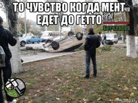 то чувство когда мент едет до гетто 