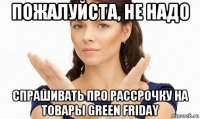 пожалуйста, не надо спрашивать про рассрочку на товары green friday