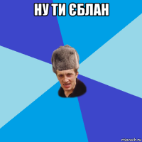 ну ти єблан 