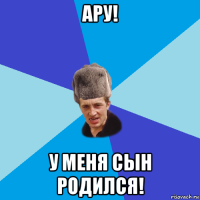 ару! у меня сын родился!