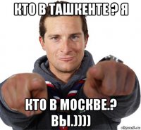 кто в ташкенте ? я кто в москве.? вы.))))