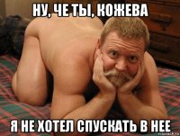 ну, че ты, кожева я не хотел спускать в нее