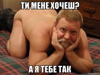 ти мене хочеш? а я тебе так