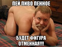 пей пиво пенное будет фигура отменная!!!