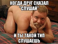 когда друг сказал "слушай" и ты такой тип слушаешь