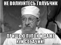 не волнуйтесь голубчик пришью пупок и даже хуй собачий!