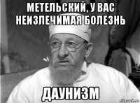 метельский, у вас неизлечимая болезнь даунизм