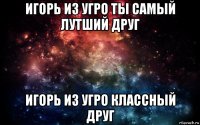 игорь из угро ты самый лутший друг игорь из угро классный друг