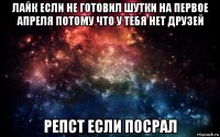 лайк если не готовил шутки на первое апреля потому что у тебя нет друзей репст если посрал